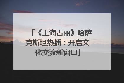 《上海古丽》哈萨克斯坦热播：开启文化交流新窗口