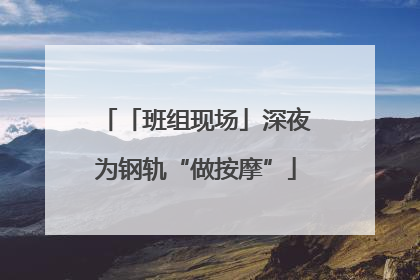 「班组现场」深夜为钢轨“做按摩”
