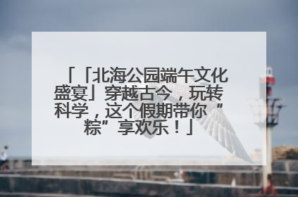 「北海公园端午文化盛宴」穿越古今，玩转科学，这个假期带你“粽”享欢乐！