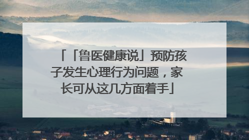 「鲁医健康说」预防孩子发生心理行为问题，家长可从这几方面着手