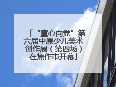 “童心向党”第六届中原少儿美术创作展（第四场）在焦作市开幕