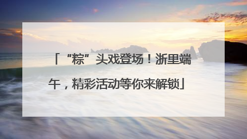 “粽”头戏登场！浙里端午，精彩活动等你来解锁