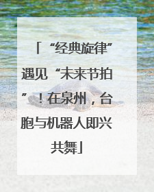 “经典旋律”遇见“未来节拍”！在泉州，台胞与机器人即兴共舞