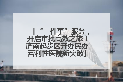 “一件事”服务，开启审批高效之旅！济南起步区开办民办营利性医院新突破