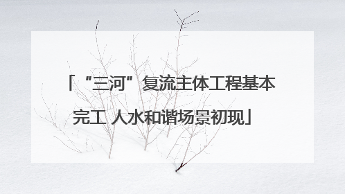 “三河”复流主体工程基本完工 人水和谐场景初现