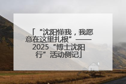 “沈阳懂我，我愿意在这里扎根”——2025“博士沈阳行”活动侧记