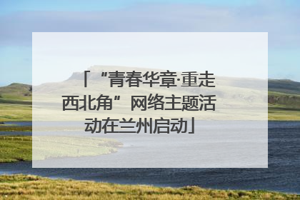 “青春华章·重走西北角”网络主题活动在兰州启动