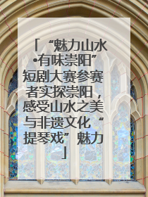 “魅力山水•有味崇阳”短剧大赛参赛者实探崇阳，感受山水之美与非遗文化“提琴戏”魅力