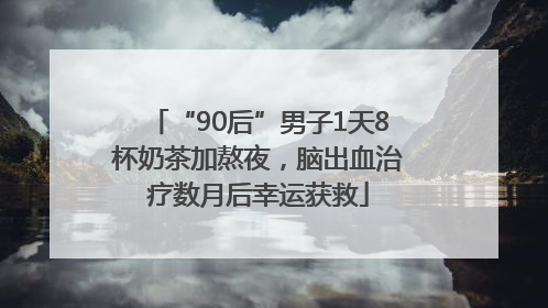 “90后”男子1天8杯奶茶加熬夜，脑出血治疗数月后幸运获救