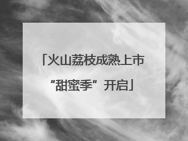 火山荔枝成熟上市 “甜蜜季”开启