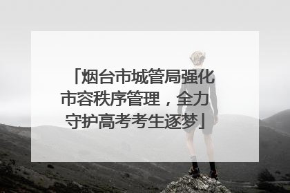 烟台市城管局强化市容秩序管理，全力守护高考考生逐梦