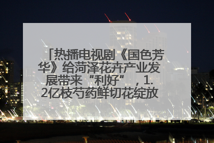 热播电视剧《国色芳华》给菏泽花卉产业发展带来“利好”，1.2亿枝芍药鲜切花绽放“国色芳华”