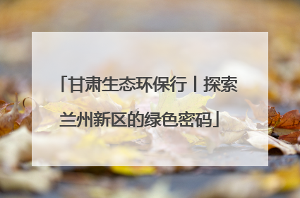 甘肃生态环保行丨探索兰州新区的绿色密码