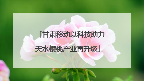 甘肃移动以科技助力天水樱桃产业再升级