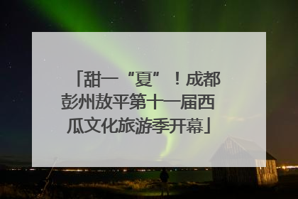 甜一“夏”！成都彭州敖平第十一届西瓜文化旅游季开幕