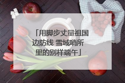 用脚步丈量祖国边防线 雪域哨所里的别样端午