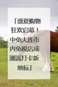 盛夏购物狂欢启幕！中免大连市内免税店成潮流打卡新地标