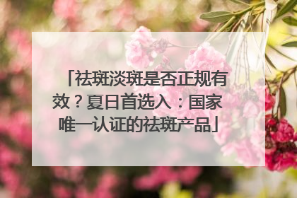 祛斑淡斑是否正规有效？夏日首选入：国家唯一认证的祛斑产品