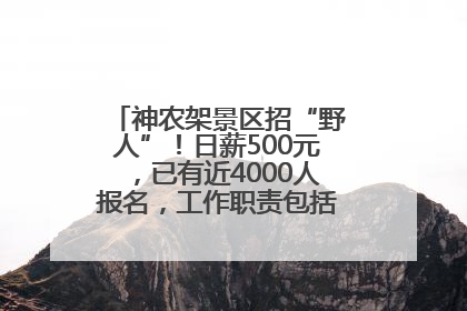 神农架景区招“野人”！日薪500元，已有近4000人报名，工作职责包括“接受游客投喂”