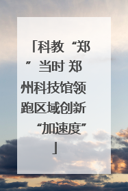 科教“郑”当时 郑州科技馆领跑区域创新“加速度”
