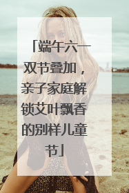 端午六一双节叠加，亲子家庭解锁艾叶飘香的别样儿童节
