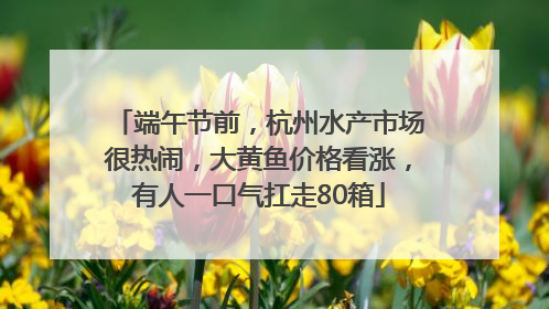 端午节前，杭州水产市场很热闹，大黄鱼价格看涨，有人一口气扛走80箱