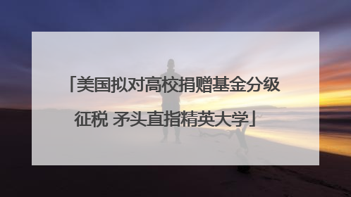 美国拟对高校捐赠基金分级征税 矛头直指精英大学
