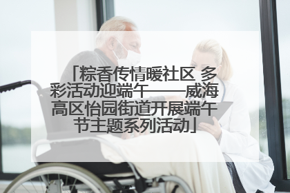 粽香传情暖社区 多彩活动迎端午——威海高区怡园街道开展端午节主题系列活动