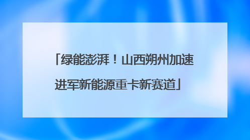 绿能澎湃！山西朔州加速进军新能源重卡新赛道