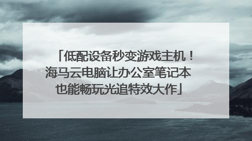 低配设备秒变游戏主机！海马云电脑让办公室笔记本也能畅玩光追特效大作