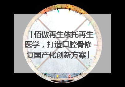 佰傲再生依托再生医学，打造口腔骨修复国产化创新方案