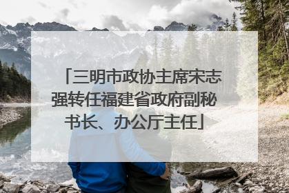 三明市政协主席宋志强转任福建省政府副秘书长、办公厅主任