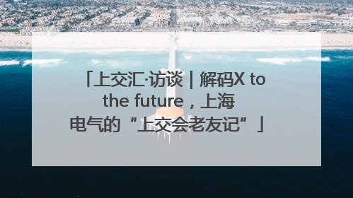 上交汇·访谈｜解码X to the future，上海电气的“上交会老友记”