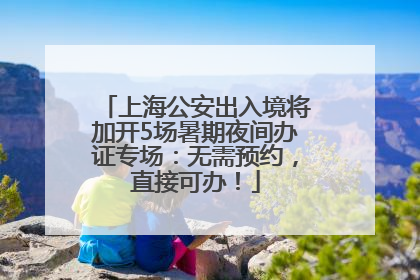 上海公安出入境将加开5场暑期夜间办证专场：无需预约，直接可办！