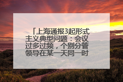 上海通报3起形式主义典型问题：会议过多过频，个别分管领导在某一天同一时段需参加3个会议