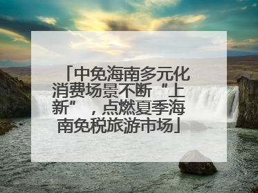 中免海南多元化消费场景不断“上新”，点燃夏季海南免税旅游市场