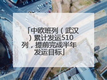 中欧班列（武汉）累计发运510列，提前完成半年发运目标
