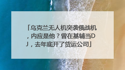 乌克兰无人机突袭俄战机，内应是他？曾在基辅当DJ，去年底开了货运公司