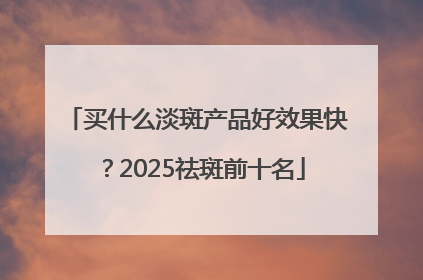 买什么淡斑产品好效果快？2025祛斑前十名