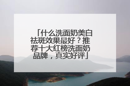 什么洗面奶美白祛斑效果最好？推荐十大红榜洗面奶品牌，真实好评