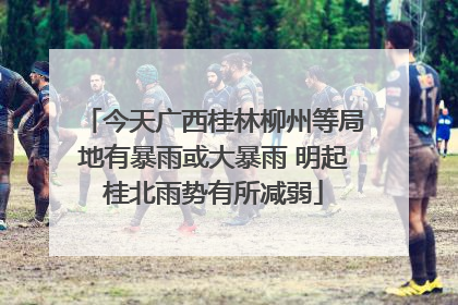 今天广西桂林柳州等局地有暴雨或大暴雨 明起桂北雨势有所减弱