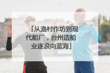 从渔村作坊到现代船厂，台州造船业逐浪向蓝海