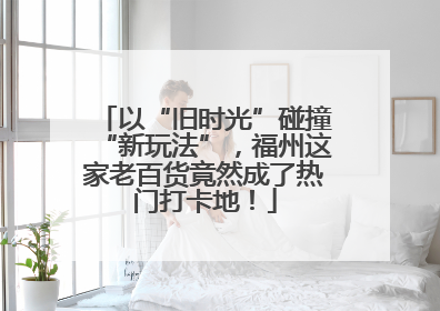 以“旧时光”碰撞“新玩法”，福州这家老百货竟然成了热门打卡地！