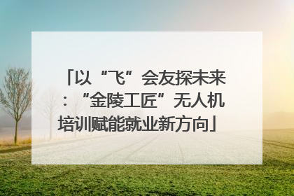 以“飞”会友探未来：“金陵工匠”无人机培训赋能就业新方向