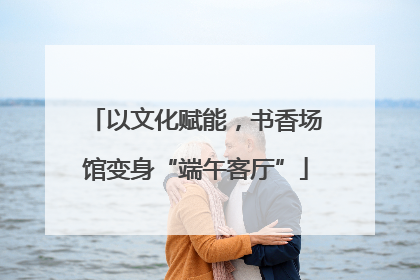 以文化赋能，书香场馆变身“端午客厅”