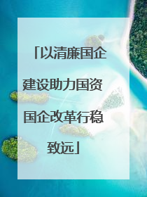 以清廉国企建设助力国资国企改革行稳致远