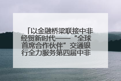以金融桥梁联接中非经贸新时代——“全球首席合作伙伴”交通银行全力服务第四届中非经贸博览会