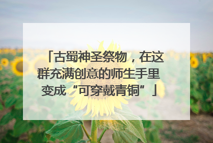 古蜀神圣祭物，在这群充满创意的师生手里变成“可穿戴青铜”