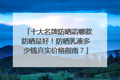 十大名牌防晒霜哪款防晒最好！防晒乳液多少钱真实价格指南？