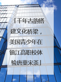 千年古韵搭建文化桥梁，美国青少年在镇江高职校体验唐菓宋茶
